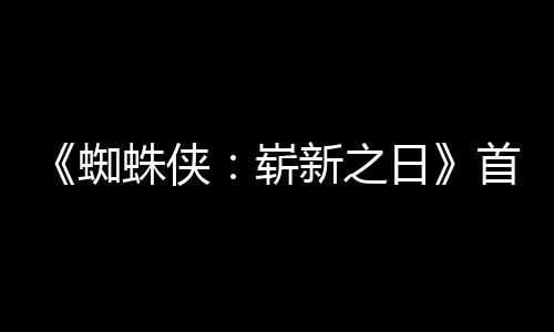 日1日蜘蛛侠崭新之预告月3首支上映发布